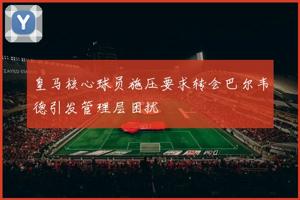 皇马核心球员施压要求转会巴尔韦德引发管理层困扰