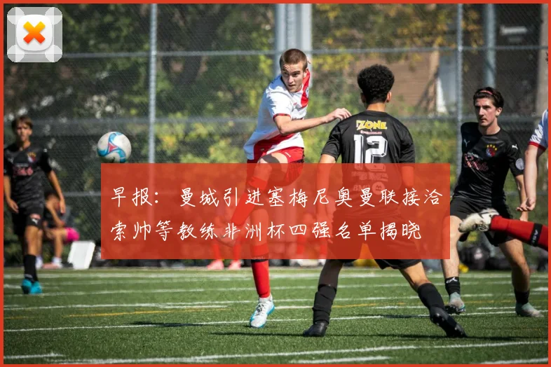 早报：曼城引进塞梅尼奥曼联接洽索帅等教练非洲杯四强名单揭晓