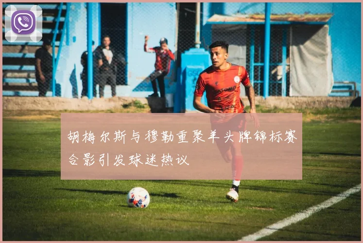 胡梅尔斯与穆勒重聚羊头牌锦标赛合影引发球迷热议