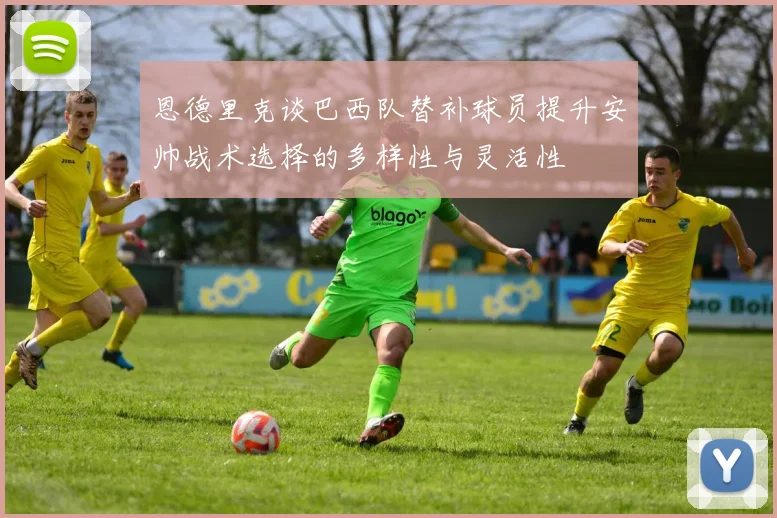 恩德里克谈巴西队替补球员提升安帅战术选择的多样性与灵活性