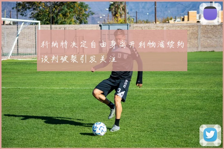 科纳特决定自由身离开利物浦续约谈判破裂引发关注