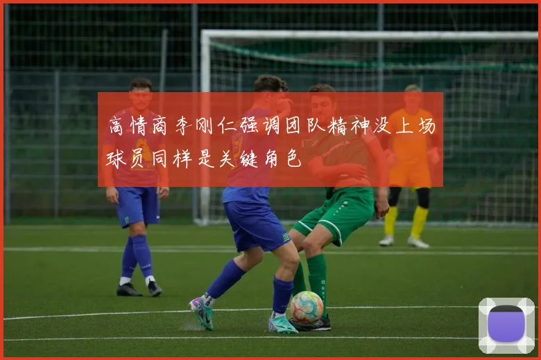 高情商李刚仁强调团队精神没上场球员同样是关键角色