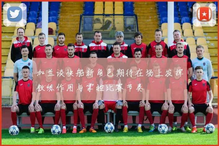 加兰谈快船新角色期待在场上发挥教练作用与掌控比赛节奏