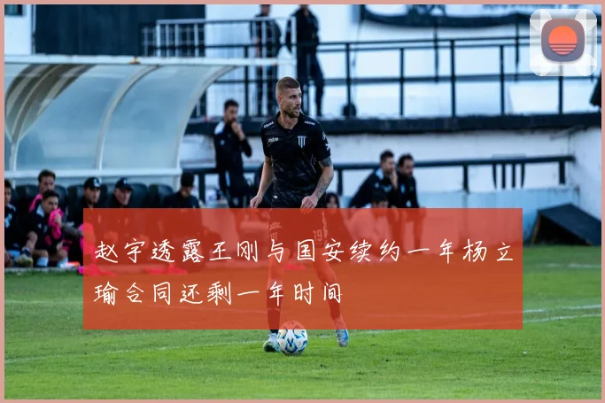 赵宇透露王刚与国安续约一年杨立瑜合同还剩一年时间