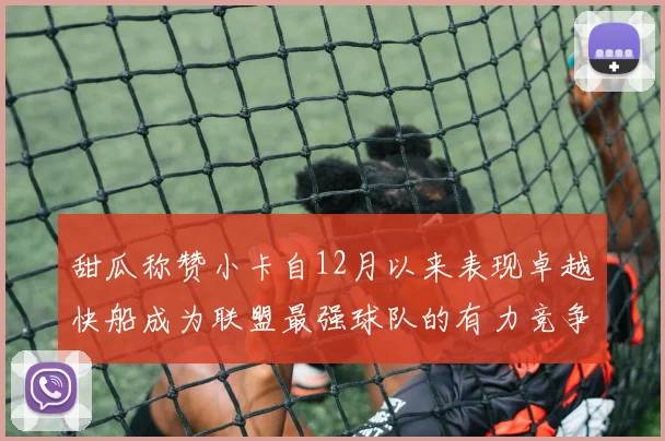 甜瓜称赞小卡自12月以来表现卓越快船成为联盟最强球队的有力竞争者