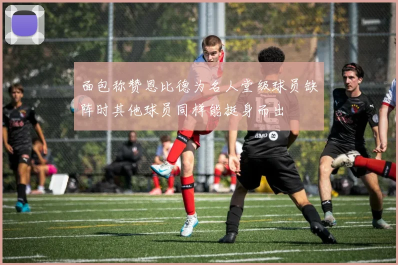 面包称赞恩比德为名人堂级球员缺阵时其他球员同样能挺身而出