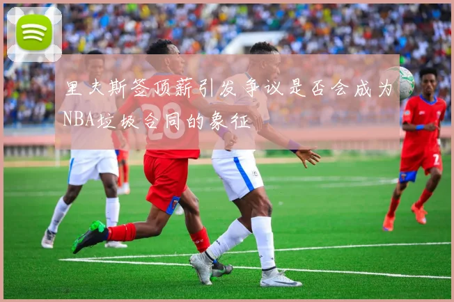 里夫斯签顶薪引发争议是否会成为NBA垃圾合同的象征
