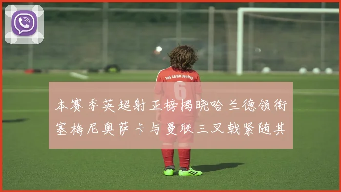 本赛季英超射正榜揭晓哈兰德领衔塞梅尼奥萨卡与曼联三叉戟紧随其后