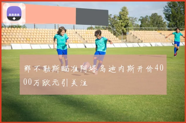 那不勒斯瞄准阿塔乌迪内斯开价4000万欧元引关注
