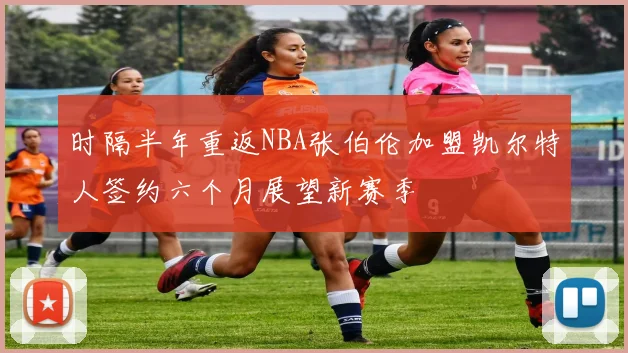 时隔半年重返NBA张伯伦加盟凯尔特人签约六个月展望新赛季