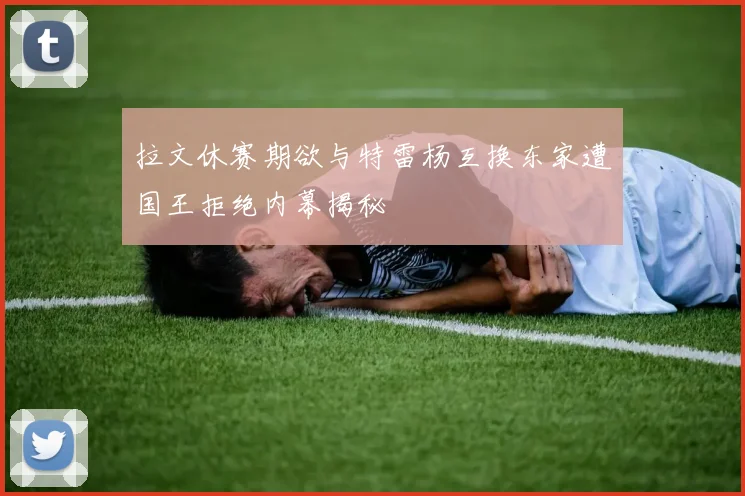 拉文休赛期欲与特雷杨互换东家遭国王拒绝内幕揭秘