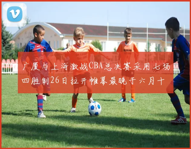 广厦与上海激战CBA总决赛采用七场四胜制26日拉开帷幕最晚于六月十一日落幕