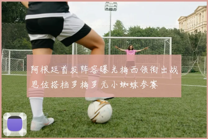 阿根廷首发阵容曝光梅西领衔出战恩佐搭档罗梅罗无小蜘蛛参赛